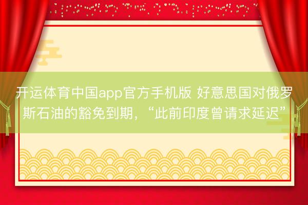 开运体育中国app官方手机版 好意思国对俄罗斯石油的豁免到期,“此前印度曾请求延迟”