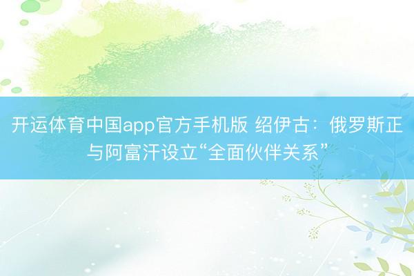 开运体育中国app官方手机版 绍伊古：俄罗斯正与阿富汗设立“全面伙伴关系”