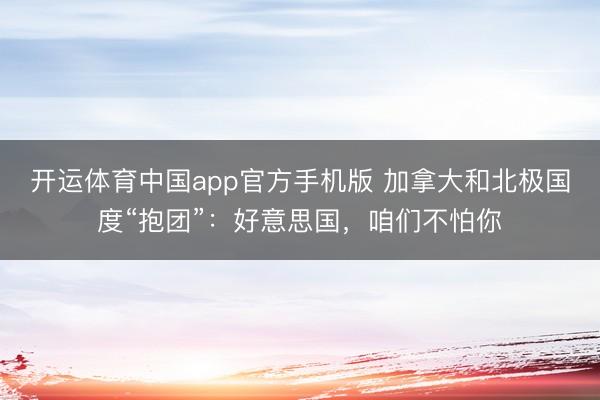 开运体育中国app官方手机版 加拿大和北极国度“抱团”：好意思国，咱们不怕你