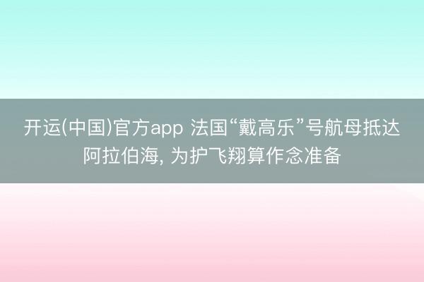 开运(中国)官方app 法国“戴高乐”号航母抵达阿拉伯海， 为护飞翔算作念准备