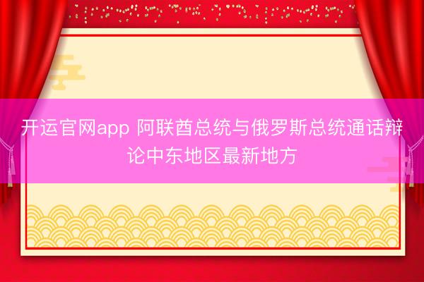 开运官网app 阿联酋总统与俄罗斯总统通话辩论中东地区最新地方