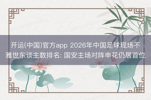开运(中国)官方app 2026年中国足球现场不雅世东谈主数排名: 国安主场对阵申花仍居首位
