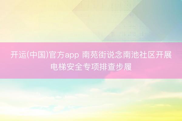 开运(中国)官方app 南苑街说念南池社区开展电梯安全专项排查步履