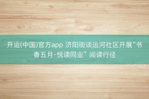 开运(中国)官方app 济阳街谈运河社区开展“书香五月·悦读同业” 阅读行径