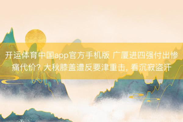 开运体育中国app官方手机版 广厦进四强付出惨痛代价? 大秋膝盖遭反要津重击， 看沉寂盗汗