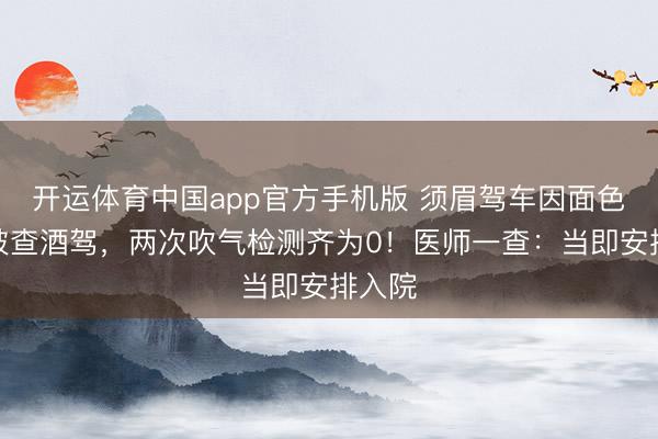 开运体育中国app官方手机版 须眉驾车因面色潮红被查酒驾，两次吹气检测齐为0！医师一查：当即安排入院