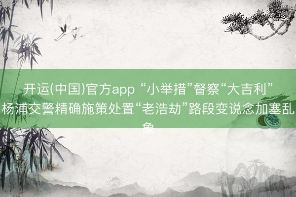 开运(中国)官方app “小举措”督察“大吉利”，杨浦交警精确施策处置“老浩劫”路段变说念加塞乱象