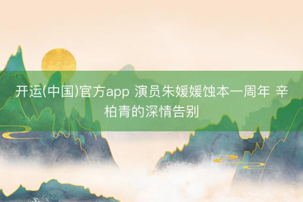 开运(中国)官方app 演员朱媛媛蚀本一周年 辛柏青的深情告别