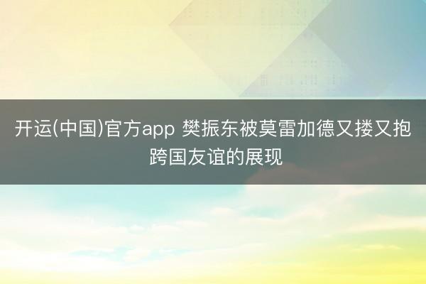 开运(中国)官方app 樊振东被莫雷加德又搂又抱 跨国友谊的展现