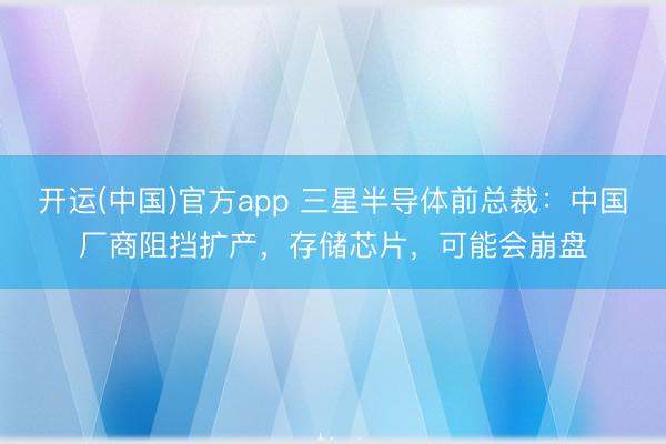 开运(中国)官方app 三星半导体前总裁：中国厂商阻挡扩产，存储芯片，可能会崩盘