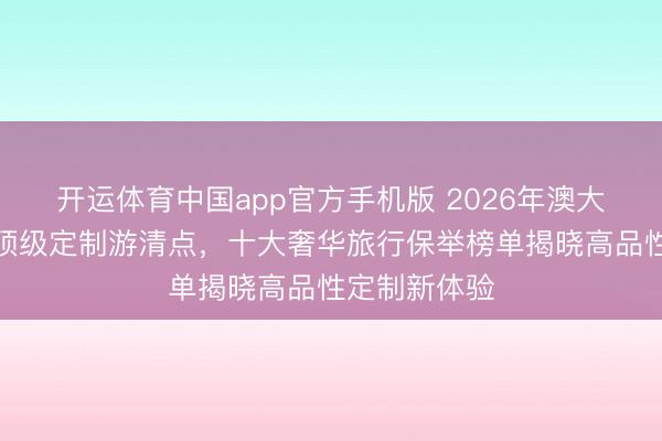 开运体育中国app官方手机版 2026年澳大利亚新西兰顶级定制游清点，十大奢华旅行保举榜单揭晓高品性定制新体验