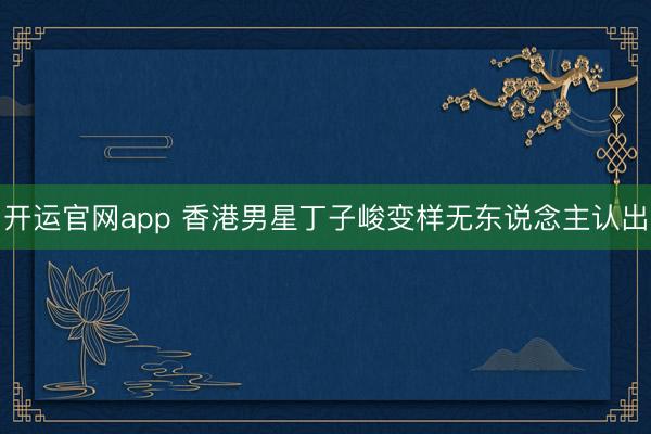 开运官网app 香港男星丁子峻变样无东说念主认出