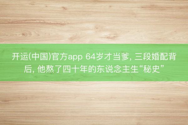 开运(中国)官方app 64岁才当爹， 三段婚配背后， 他熬了四十年的东说念主生“秘史”