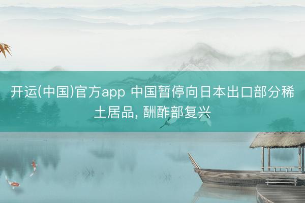 开运(中国)官方app 中国暂停向日本出口部分稀土居品， 酬酢部复兴