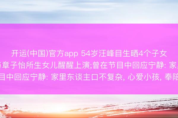 开运(中国)官方app 54岁汪峰目生晒4个子女同框照， 带孩子们赈济与章子怡所生女儿醒醒上演;曾在节目中回应宁静: 家里东谈主口不复杂， 心爱小孩， 奉陪最进攻