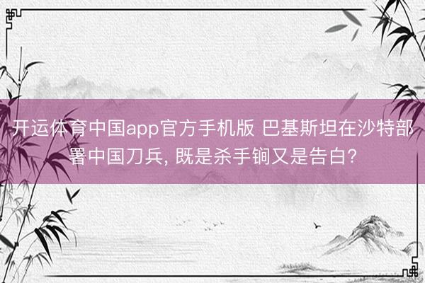 开运体育中国app官方手机版 巴基斯坦在沙特部署中国刀兵， 既是杀手锏又是告白?