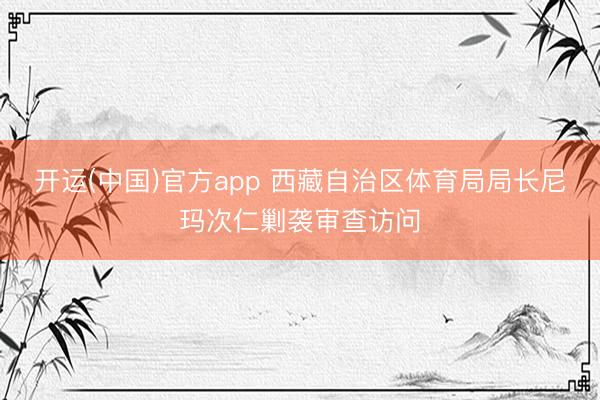 开运(中国)官方app 西藏自治区体育局局长尼玛次仁剿袭审查访问