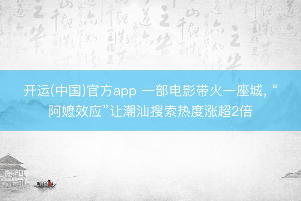 开运(中国)官方app 一部电影带火一座城， “阿嬷效应”让潮汕搜索热度涨超2倍