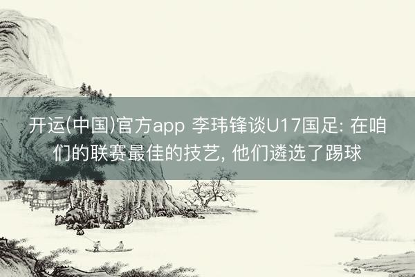 开运(中国)官方app 李玮锋谈U17国足: 在咱们的联赛最佳的技艺， 他们遴选了踢球
