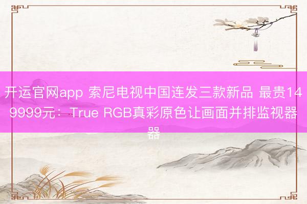 开运官网app 索尼电视中国连发三款新品 最贵149999元：True RGB真彩原色让画面并排监视器