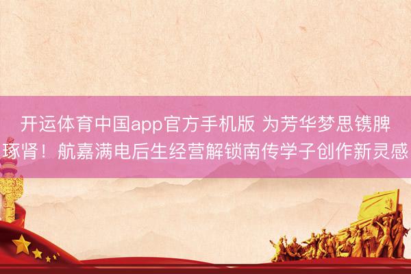 开运体育中国app官方手机版 为芳华梦思镌脾琢肾！航嘉满电后生经营解锁南传学子创作新灵感