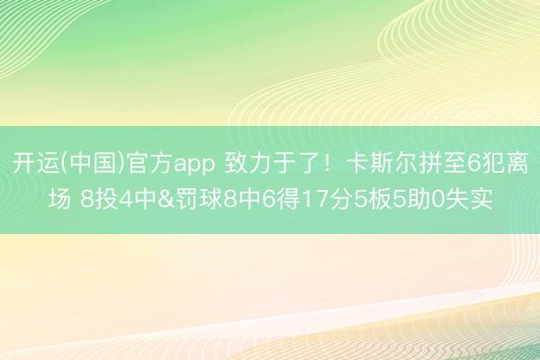 开运(中国)官方app 致力于了！卡斯尔拼至6犯离场 8投4中&罚球8中6得17分5板5助0失实