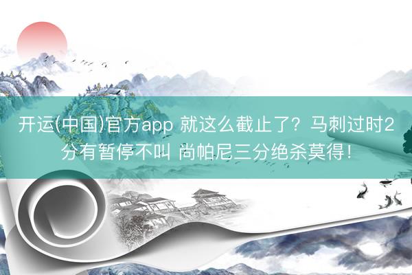 开运(中国)官方app 就这么截止了？马刺过时2分有暂停不叫 尚帕尼三分绝杀莫得！