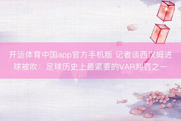 开运体育中国app官方手机版 记者谈西汉姆进球被吹：足球历史上最紧要的VAR判罚之一