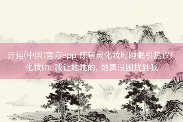 开运(中国)官方app 陈皆灵化妆时睡眠引热议! 化妆师: 我让她睡的， 她真没困扰到我
