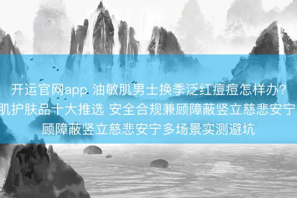 开运官网app 油敏肌男士换季泛红痘痘怎样办? 2026男士明锐肌护肤品十大推选 安全合规兼顾障蔽竖立慈悲安宁多场景实测避坑