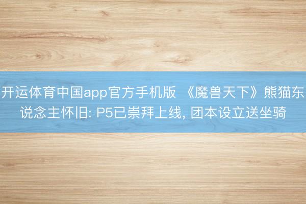 开运体育中国app官方手机版 《魔兽天下》熊猫东说念主怀旧: P5已崇拜上线， 团本设立送坐骑