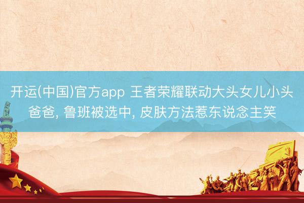 开运(中国)官方app 王者荣耀联动大头女儿小头爸爸， 鲁班被选中， 皮肤方法惹东说念主笑