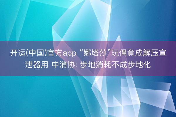 开运(中国)官方app “娜塔莎”玩偶竟成解压宣泄器用 中消协: 步地消耗不成步地化