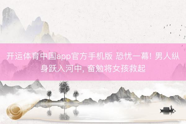 开运体育中国app官方手机版 恐忧一幕! 男人纵身跃入河中, 奋勉将女孩救起