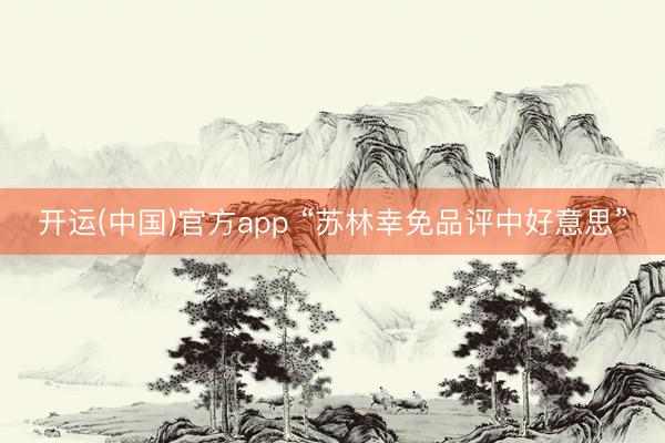 开运(中国)官方app “苏林幸免品评中好意思”