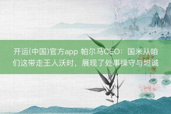 开运(中国)官方app 帕尔马CEO:国米从咱们这带走王人沃时,展现了处事操守与坦诚