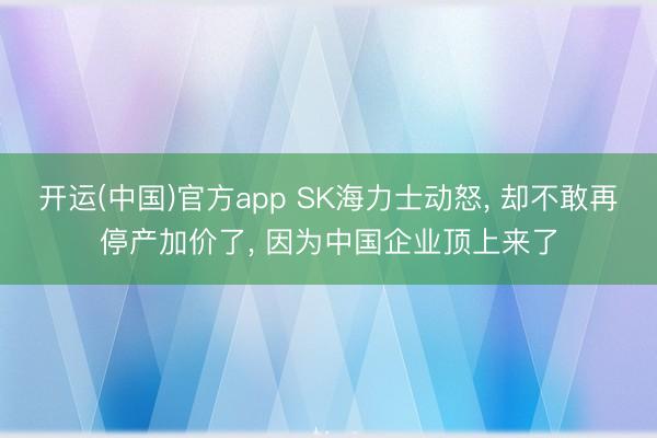 开运(中国)官方app SK海力士动怒， 却不敢再停产加价了， 因为中国企业顶上来了