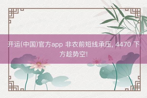 开运(中国)官方app 非农前短线承压， 4470 下方趁势空!