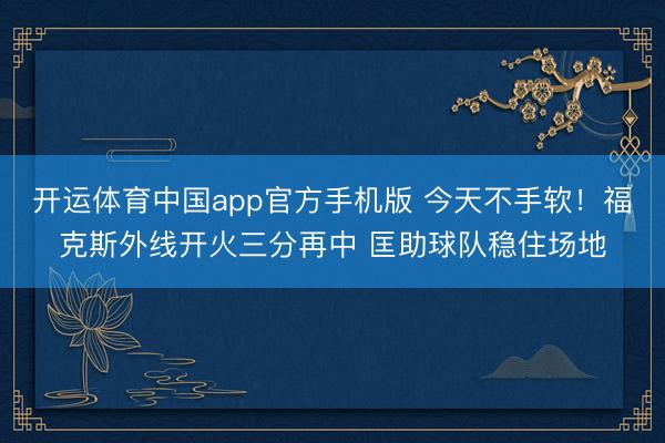 开运体育中国app官方手机版 今天不手软！福克斯外线开火三分再中 匡助球队稳住场地