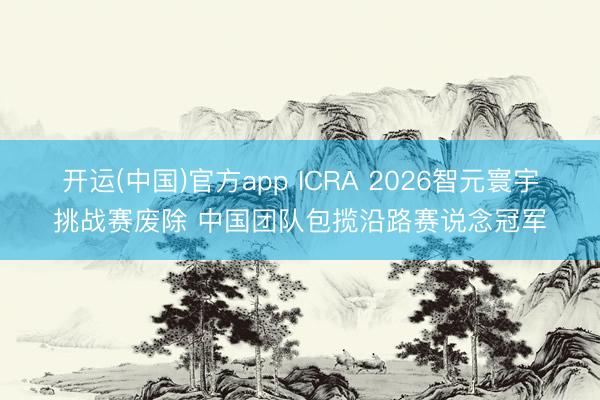 开运(中国)官方app ICRA 2026智元寰宇挑战赛废除 中国团队包揽沿路赛说念冠军