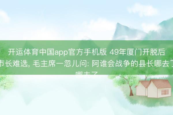开运体育中国app官方手机版 49年厦门开脱后市长难选， 毛主席一忽儿问: 阿谁会战争的县长哪去了