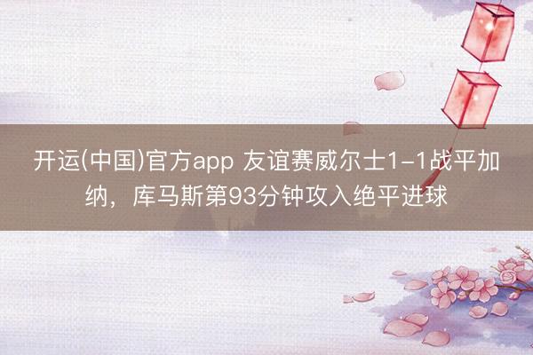 开运(中国)官方app 友谊赛威尔士1-1战平加纳，库马斯第93分钟攻入绝平进球