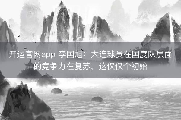 开运官网app 李国旭：大连球员在国度队层面的竞争力在复苏，这仅仅个初始