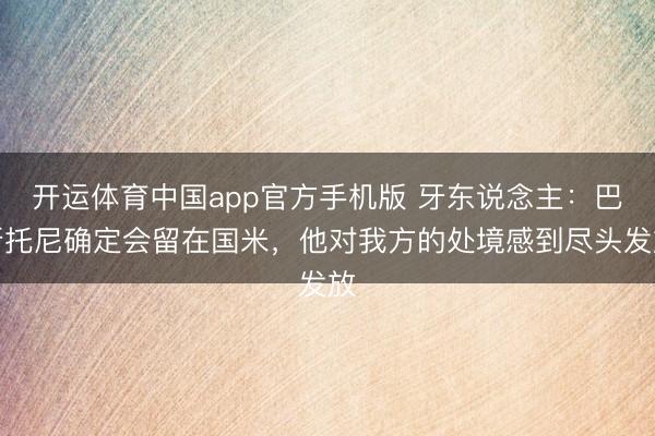 开运体育中国app官方手机版 牙东说念主：巴斯托尼确定会留在国米，他对我方的处境感到尽头发放