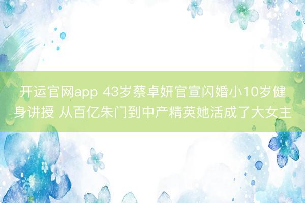 开运官网app 43岁蔡卓妍官宣闪婚小10岁健身讲授 从百亿朱门到中产精英她活成了大女主