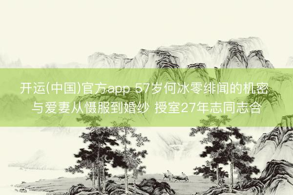 开运(中国)官方app 57岁何冰零绯闻的机密 与爱妻从慑服到婚纱 授室27年志同志合