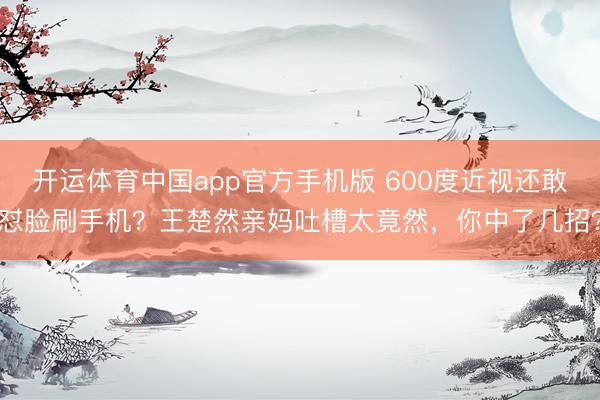 开运体育中国app官方手机版 600度近视还敢怼脸刷手机？王楚然亲妈吐槽太竟然，你中了几招？