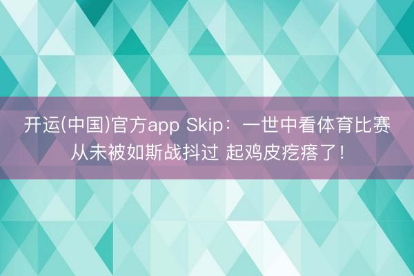 开运(中国)官方app Skip：一世中看体育比赛从未被如斯战抖过 起鸡皮疙瘩了！