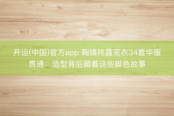 开运(中国)官方app 鞠婧祎露芜衣34套华服贯通：造型背后藏着这些脚色故事