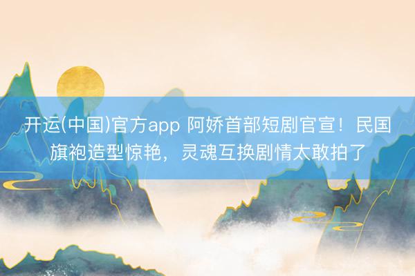 开运(中国)官方app 阿娇首部短剧官宣！民国旗袍造型惊艳，灵魂互换剧情太敢拍了